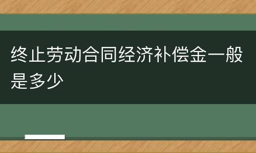 终止劳动合同经济补偿金一般是多少