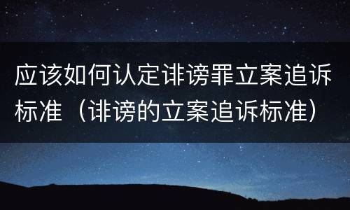 应该如何认定诽谤罪立案追诉标准（诽谤的立案追诉标准）