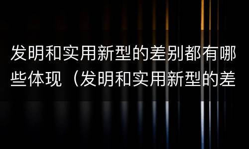 发明和实用新型的差别都有哪些体现（发明和实用新型的差别都有哪些体现了）