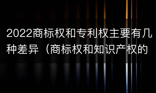 2022商标权和专利权主要有几种差异（商标权和知识产权的区别）