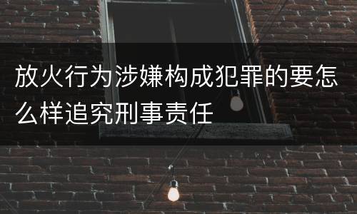 放火行为涉嫌构成犯罪的要怎么样追究刑事责任