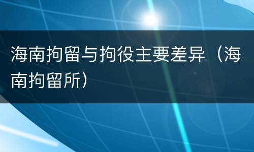 海南拘留与拘役主要差异（海南拘留所）
