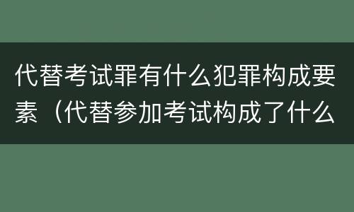 代替考试罪有什么犯罪构成要素（代替参加考试构成了什么犯罪）