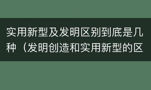 实用新型及发明区别到底是几种（发明创造和实用新型的区别）