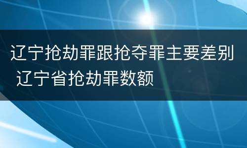 辽宁抢劫罪跟抢夺罪主要差别 辽宁省抢劫罪数额