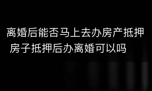 离婚后能否马上去办房产抵押 房子抵押后办离婚可以吗