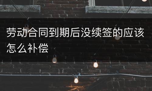 劳动合同到期后没续签的应该怎么补偿