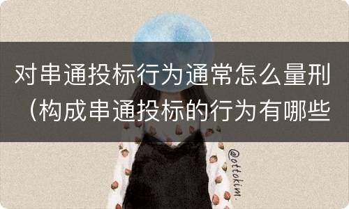 对串通投标行为通常怎么量刑（构成串通投标的行为有哪些）