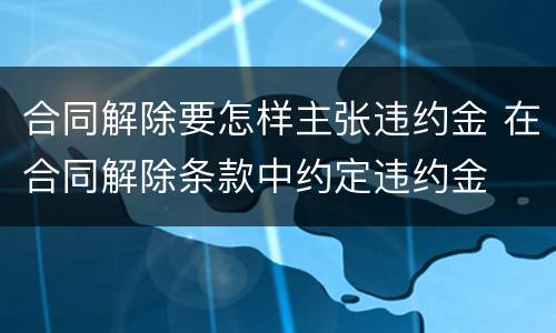 合同解除要怎样主张违约金 在合同解除条款中约定违约金