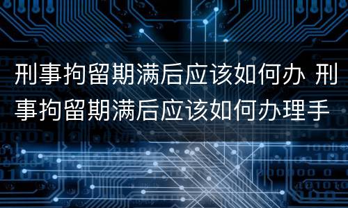 刑事拘留期满后应该如何办 刑事拘留期满后应该如何办理手续
