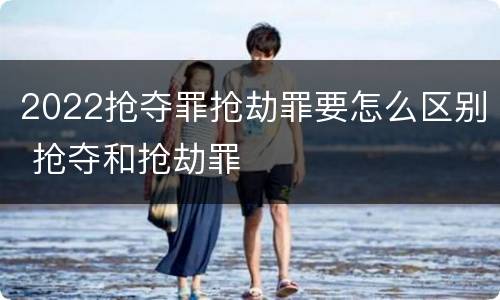 2022抢夺罪抢劫罪要怎么区别 抢夺和抢劫罪