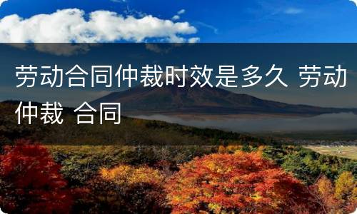 劳动合同仲裁时效是多久 劳动仲裁 合同