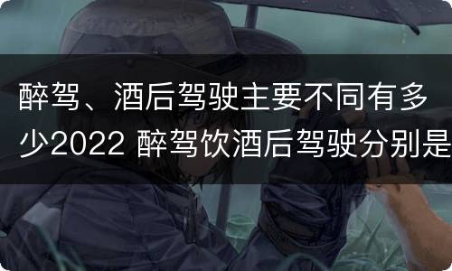 醉驾、酒后驾驶主要不同有多少2022 醉驾饮酒后驾驶分别是多少毫克
