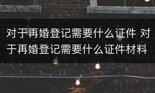 对于再婚登记需要什么证件 对于再婚登记需要什么证件材料