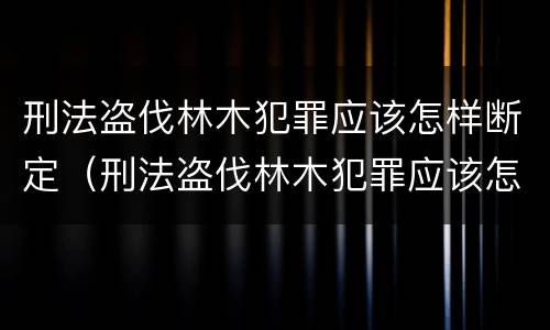刑法盗伐林木犯罪应该怎样断定(刑法盗伐林木犯罪应该怎样断定罪名)
