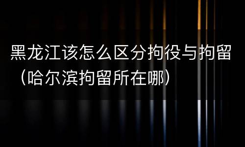 黑龙江该怎么区分拘役与拘留（哈尔滨拘留所在哪）