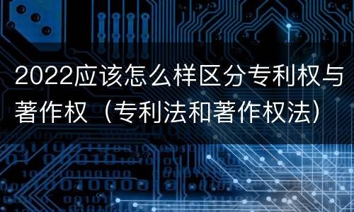 2022应该怎么样区分专利权与著作权（专利法和著作权法）