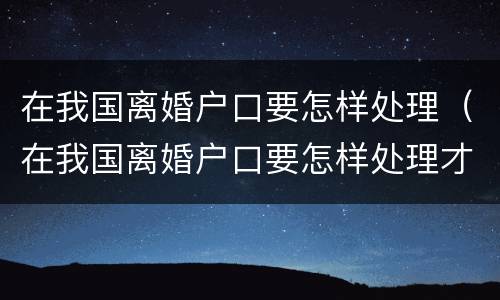 在我国离婚户口要怎样处理（在我国离婚户口要怎样处理才能离婚）
