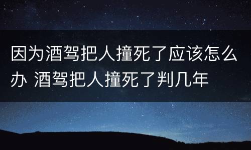 因为酒驾把人撞死了应该怎么办 酒驾把人撞死了判几年