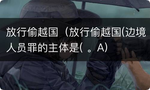 放行偷越国（放行偷越国(边境人员罪的主体是( 。A）