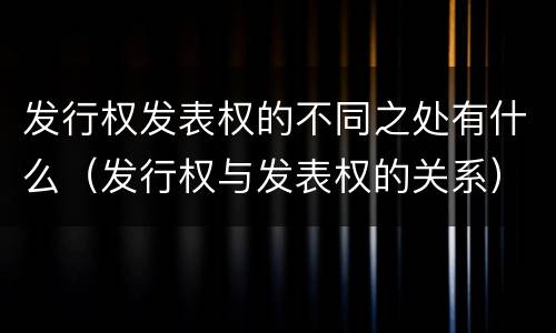 发行权发表权的不同之处有什么（发行权与发表权的关系）
