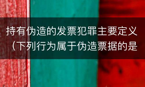 持有伪造的发票犯罪主要定义（下列行为属于伪造票据的是）