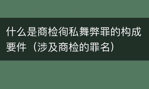 什么是商检徇私舞弊罪的构成要件（涉及商检的罪名）