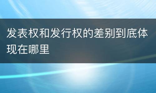 发表权和发行权的差别到底体现在哪里