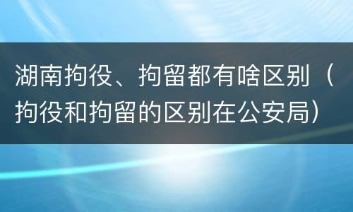 湖南拘役、拘留都有啥区别（拘役和拘留的区别在公安局）