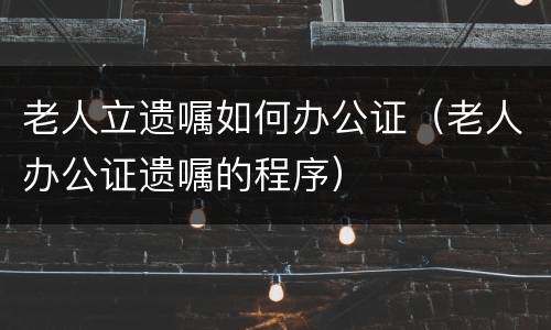 老人立遗嘱如何办公证（老人办公证遗嘱的程序）