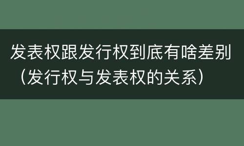 发表权跟发行权到底有啥差别（发行权与发表权的关系）