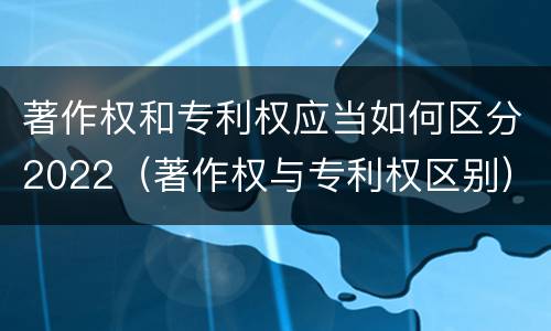 著作权和专利权应当如何区分2022（著作权与专利权区别）