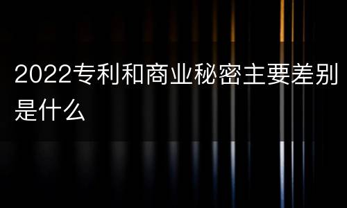 2022专利和商业秘密主要差别是什么