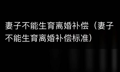 妻子不能生育离婚补偿（妻子不能生育离婚补偿标准）