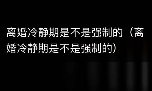 离婚冷静期是不是强制的（离婚冷静期是不是强制的）
