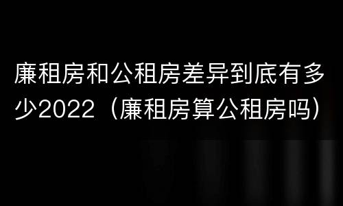 廉租房和公租房差异到底有多少2022（廉租房算公租房吗）