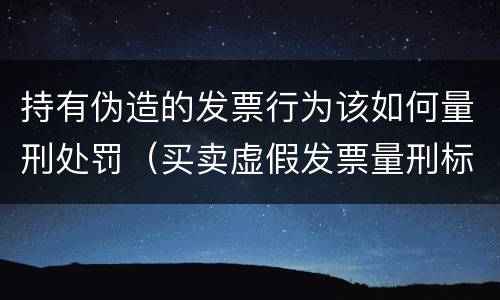 持有伪造的发票行为该如何量刑处罚（买卖虚假发票量刑标准）