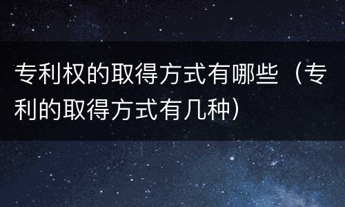 专利权的取得方式有哪些（专利的取得方式有几种）