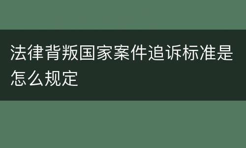 法律背叛国家案件追诉标准是怎么规定