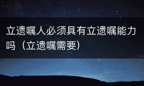 立遗嘱人必须具有立遗嘱能力吗（立遗嘱需要）