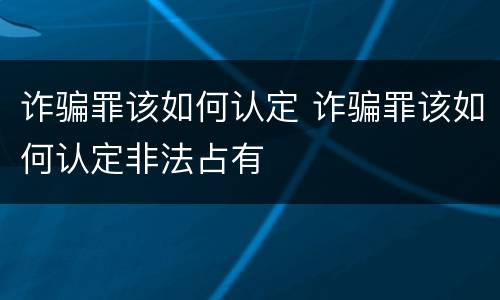 诈骗罪该如何认定 诈骗罪该如何认定非法占有