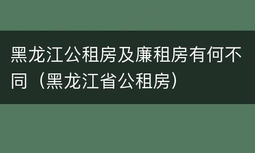 黑龙江公租房及廉租房有何不同（黑龙江省公租房）