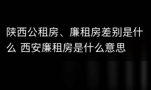 陕西公租房、廉租房差别是什么 西安廉租房是什么意思