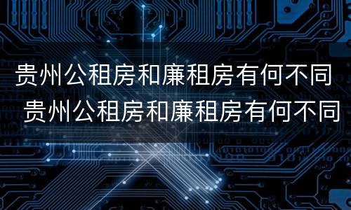 贵州公租房和廉租房有何不同 贵州公租房和廉租房有何不同呢