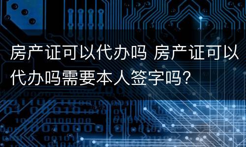 房产证可以代办吗 房产证可以代办吗需要本人签字吗?