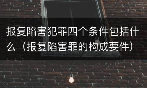 报复陷害犯罪四个条件包括什么（报复陷害罪的构成要件）