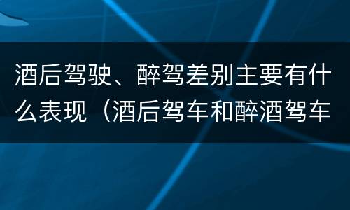 酒后驾驶、醉驾差别主要有什么表现（酒后驾车和醉酒驾车的区别是什么?）
