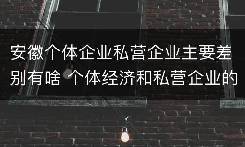 安徽个体企业私营企业主要差别有啥 个体经济和私营企业的区别