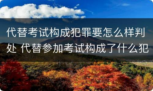 代替考试构成犯罪要怎么样判处 代替参加考试构成了什么犯罪