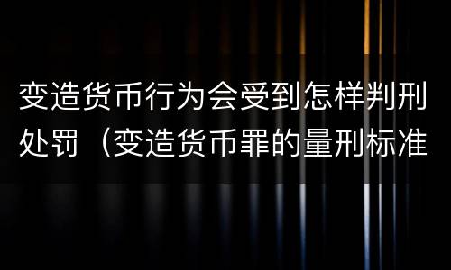 变造货币行为会受到怎样判刑处罚（变造货币罪的量刑标准）